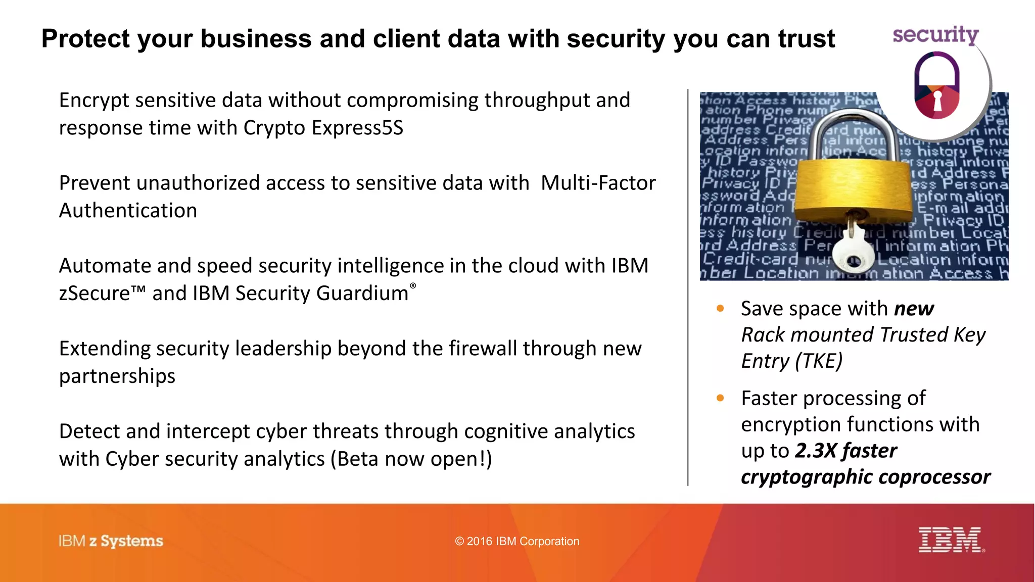 © 2016 IBM Corporation
Protect your business and client data with security you can trust
Encrypt sensitive data without compromising throughput and
response time with Crypto Express5S
Prevent unauthorized access to sensitive data with Multi-Factor
Authentication
Automate and speed security intelligence in the cloud with IBM
zSecure™ and IBM Security Guardium®
Extending security leadership beyond the firewall through new
partnerships
Detect and intercept cyber threats through cognitive analytics
with Cyber security analytics (Beta now open!)
• Save space with new
Rack mounted Trusted Key
Entry (TKE)
• Faster processing of
encryption functions with
up to 2.3X faster
cryptographic coprocessor
 