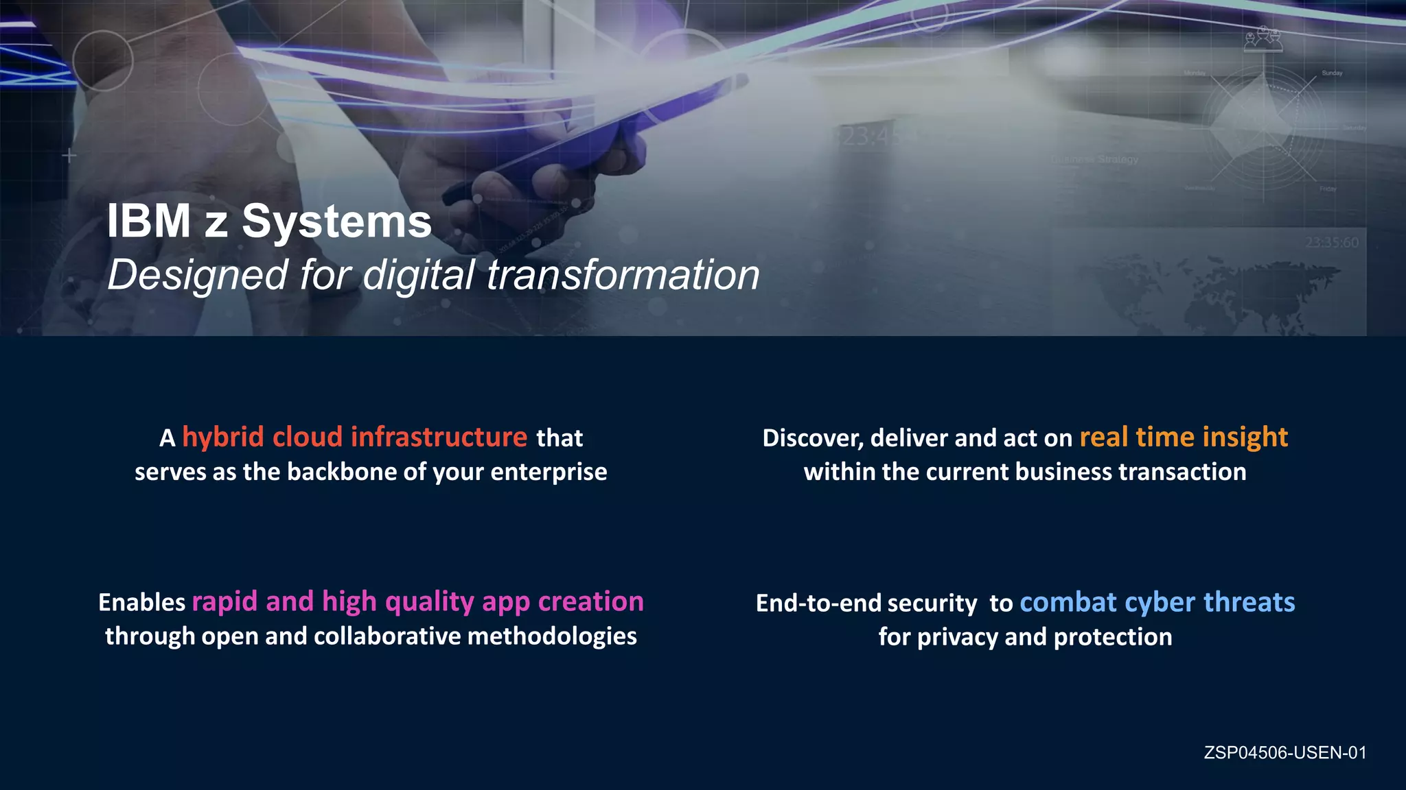 © 2016 IBM Corporation
IBM z Systems
Designed for digital transformation
Discover, deliver and act on real time insight
within the current business transaction
Enables rapid and high quality app creation
through open and collaborative methodologies
A hybrid cloud infrastructure that
serves as the backbone of your enterprise
End-to-end security to combat cyber threats
for privacy and protection
ZSP04506-USEN-01
 