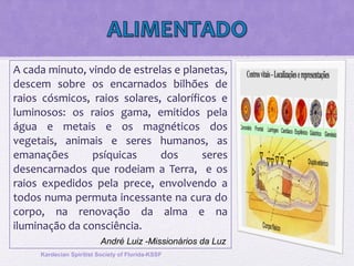 A cada minuto, vindo de estrelas e planetas,
descem sobre os encarnados bilhões de
raios cósmicos, raios solares, caloríficos e
luminosos: os raios gama, emitidos pela
água e metais e os magnéticos dos
vegetais, animais e seres humanos, as
emanações psíquicas dos seres
desencarnados que rodeiam a Terra, e os
raios expedidos pela prece, envolvendo a
todos numa permuta incessante na cura do
corpo, na renovação da alma e na
iluminação da consciência.
Kardecian Spiritist Society of Florida-KSSF
André Luiz -Missionários da Luz
 