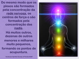 Do mesmo modo que os
plexos são formados
pela concentração da
rede nervosa, os
centros de força o são
formados pela
concentração das
nadis.
Há muitos outros,
dezenas de outros
menores e milhares
muito pequenos,
formando os pontos de
acupuntura.
Kardecian Spiritist Society of Florida-KSSF
 