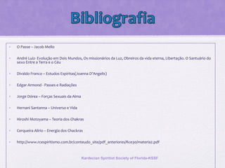 • O Passe – Jacob Mello
• André Luiz- Evolução em Dois Mundos, Os missionários da Luz, Obreiros da vida eterna, Libertação. O Santuário do
sexo Entre a Terra e o Céu
• Divaldo Franco – Estudos Espiritas(Joanna D’Angelis)
• Edgar Armond - Passes e Radiações
• Jorge Dórea – Forças Sexuais da Alma
• Hernani Santanna – Universo e Vida
• Hiroshi Motoyama – Teoria dos Chakras
• Cerqueira Alirio – Energia dos Chackras
• http://www.rcespiritismo.com.br/conteudo_site/pdf_anteriores/Rce30/materia2.pdf
Kardecian Spiritist Society of Florida-KSSF
 