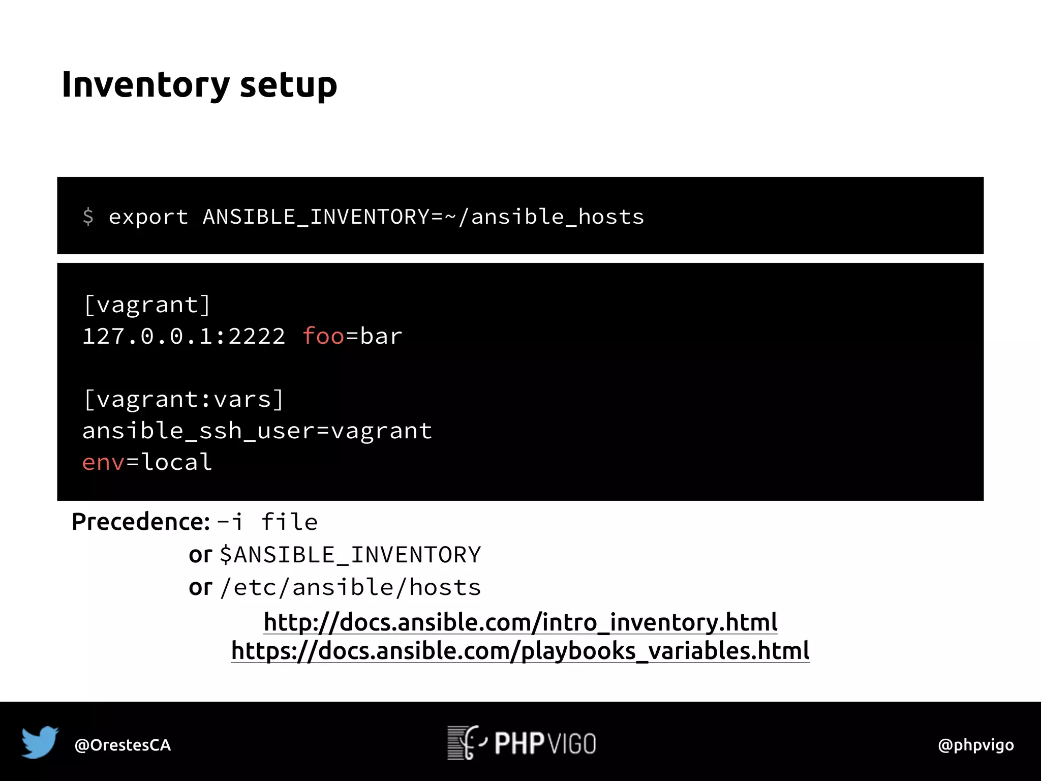 Inventory setup
$ export ANSIBLE_INVENTORY=~/ansible_hosts
[vagrant]
127.0.0.1:2222 foo=bar
[vagrant:vars]
ansible_ssh_user=vagrant
env=local
http://docs.ansible.com/intro_inventory.html
https://docs.ansible.com/playbooks_variables.html
Precedence: -i file
or $ANSIBLE_INVENTORY
or /etc/ansible/hosts
@OrestesCA @phpvigo
 