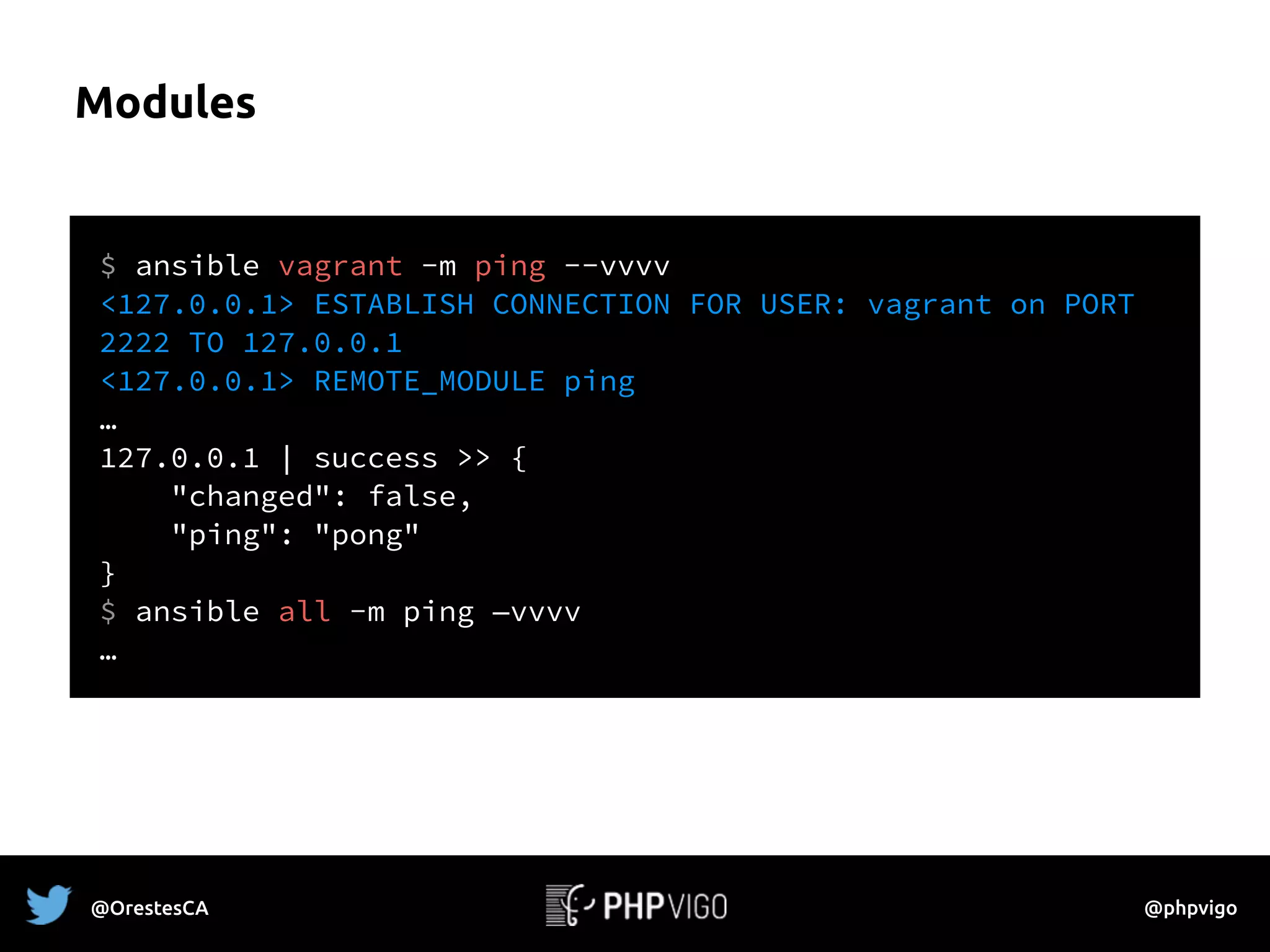 Modules
$ ansible vagrant -m ping --vvvv
<127.0.0.1> ESTABLISH CONNECTION FOR USER: vagrant on PORT
2222 TO 127.0.0.1
<127.0.0.1> REMOTE_MODULE ping
…
127.0.0.1 | success >> {
"changed": false,
"ping": "pong"
}
$ ansible all -m ping —vvvv
…
@OrestesCA @phpvigo
 