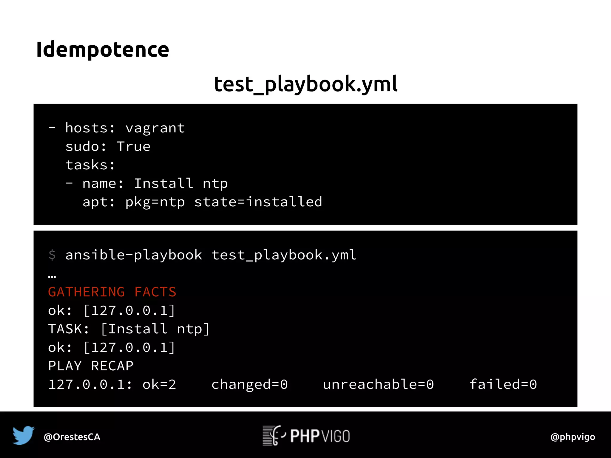 Idempotence
- hosts: vagrant
sudo: True
tasks:
- name: Install ntp
apt: pkg=ntp state=installed
$ ansible-playbook test_playbook.yml
…
GATHERING FACTS
ok: [127.0.0.1]
TASK: [Install ntp] 
ok: [127.0.0.1]
PLAY RECAP
127.0.0.1: ok=2 changed=0 unreachable=0 failed=0
test_playbook.yml
@OrestesCA @phpvigo
 