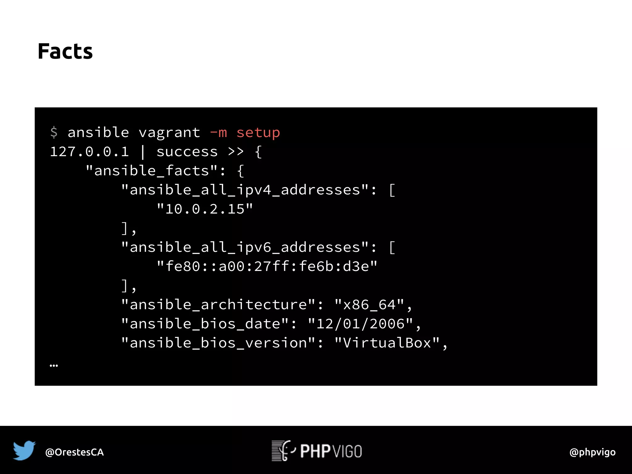 Facts
$ ansible vagrant -m setup
127.0.0.1 | success >> {
"ansible_facts": {
"ansible_all_ipv4_addresses": [
"10.0.2.15"
],
"ansible_all_ipv6_addresses": [
"fe80::a00:27ff:fe6b:d3e"
],
"ansible_architecture": "x86_64",
"ansible_bios_date": "12/01/2006",
"ansible_bios_version": "VirtualBox",
…
@OrestesCA @phpvigo
 