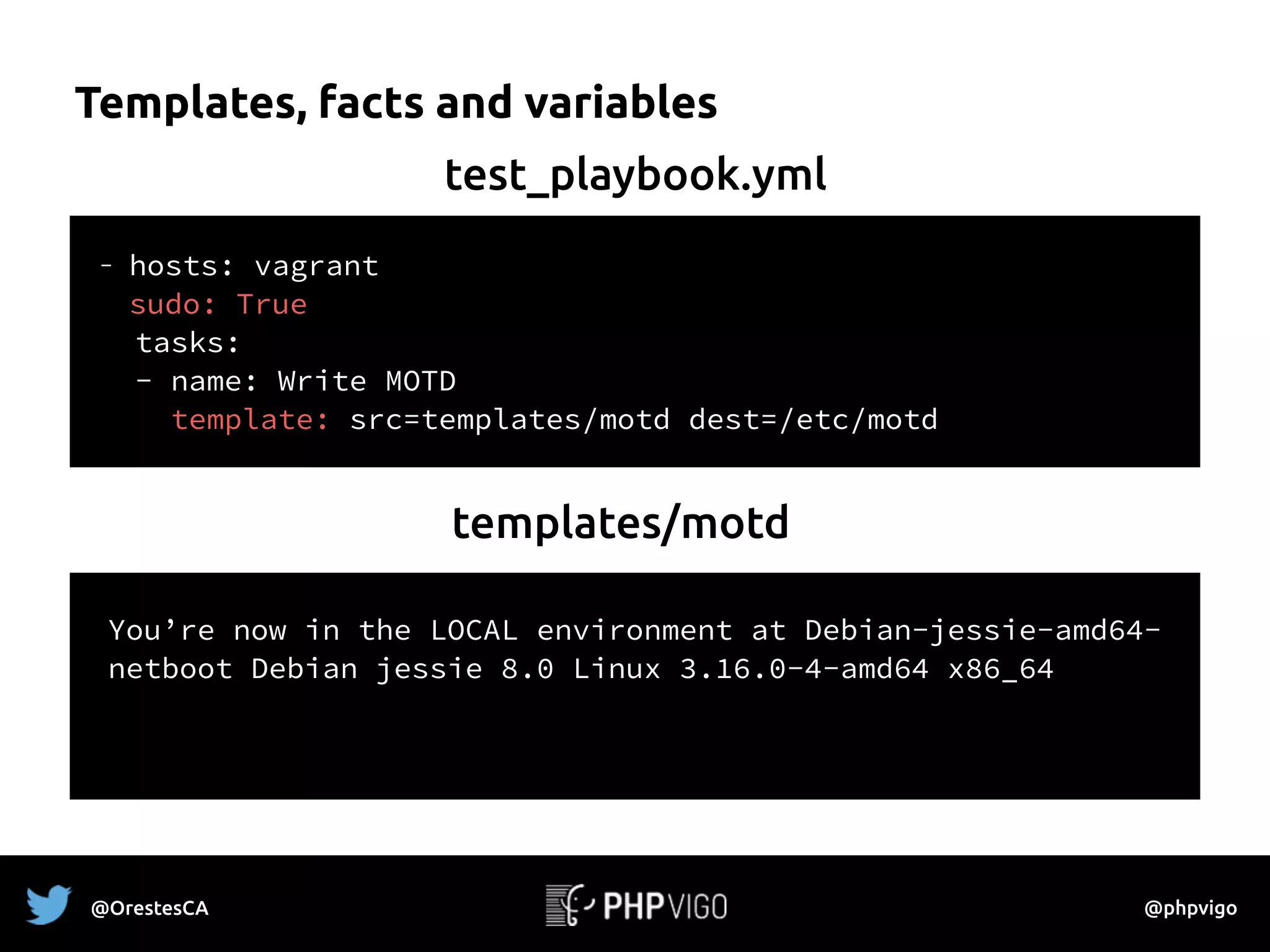 Templates, facts and variables
- hosts: vagrant 
sudo: True
tasks:
- name: Write MOTD
template: src=templates/motd dest=/etc/motd
You’re now in the {{ env | upper }} environment at
{{ ansible_hostname }}
{{ ansible_distribution }} {{ansible_distribution_release }}
{{ ansible_distribution_version }}
{{ ansible_system }} {{ ansible_kernel }} {{ ansible_architecture }}
test_playbook.yml
templates/motd
You’re now in the LOCAL environment at Debian-jessie-amd64-
netboot Debian jessie 8.0 Linux 3.16.0-4-amd64 x86_64
@OrestesCA @phpvigo
 
