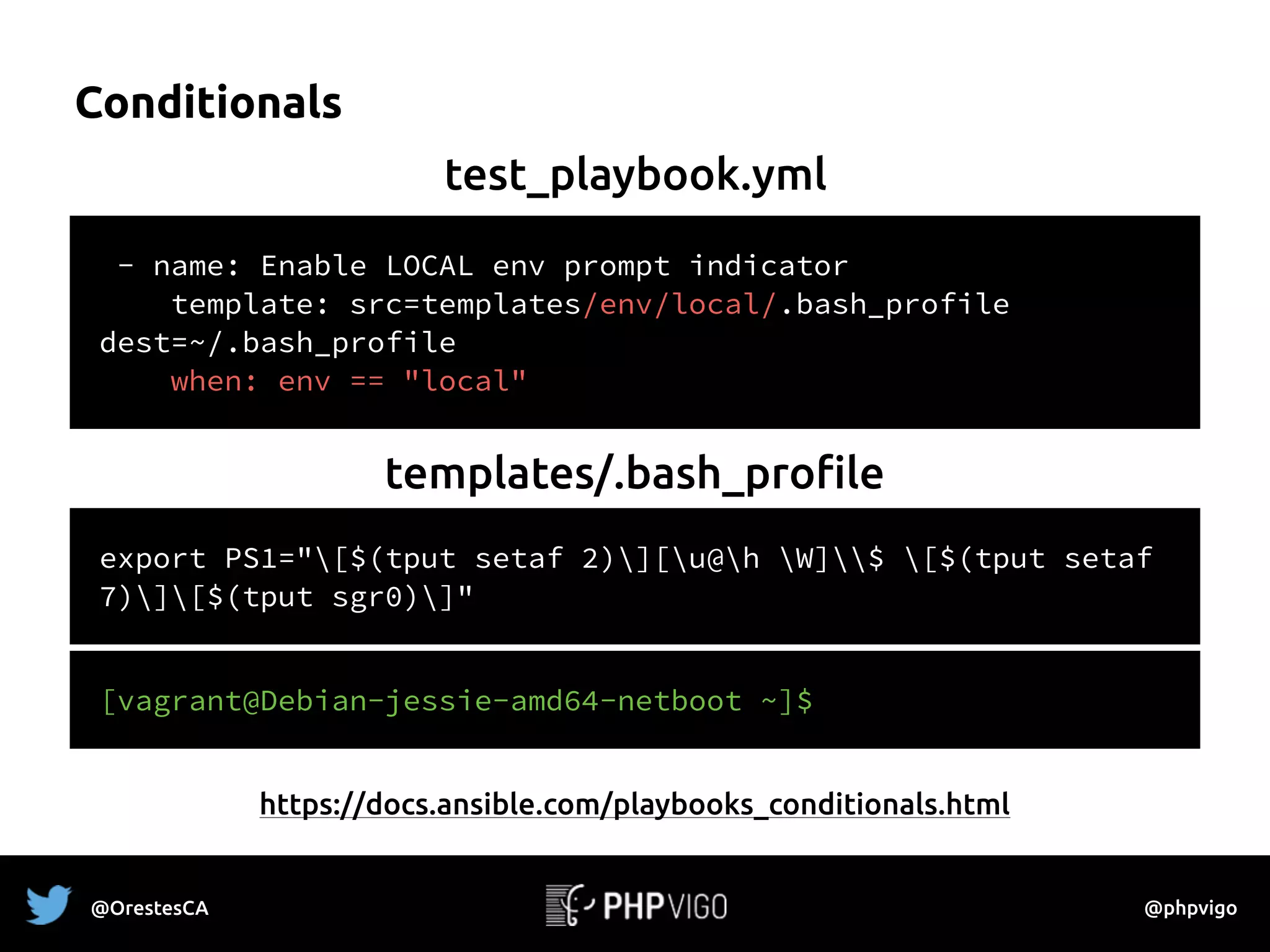 Conditionals
- name: Enable LOCAL env prompt indicator
template: src=templates/env/local/.bash_profile
dest=~/.bash_profile
when: env == "local"
test_playbook.yml
export PS1="[$(tput setaf 2)][u@h W]$ [$(tput setaf
7)][$(tput sgr0)]"
templates/.bash_profile
[vagrant@Debian-jessie-amd64-netboot ~]$
https://docs.ansible.com/playbooks_conditionals.html
@OrestesCA @phpvigo
 