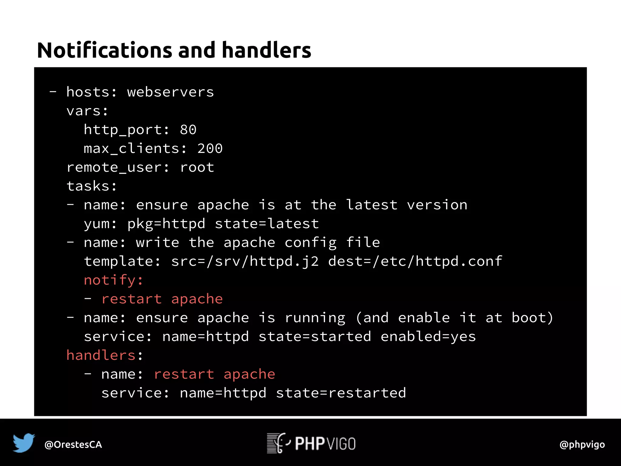 Notifications and handlers
- hosts: webservers
vars:
http_port: 80
max_clients: 200
remote_user: root
tasks:
- name: ensure apache is at the latest version
yum: pkg=httpd state=latest
- name: write the apache config file
template: src=/srv/httpd.j2 dest=/etc/httpd.conf
notify:
- restart apache
- name: ensure apache is running (and enable it at boot)
service: name=httpd state=started enabled=yes
handlers:
- name: restart apache
service: name=httpd state=restarted
@OrestesCA @phpvigo
 