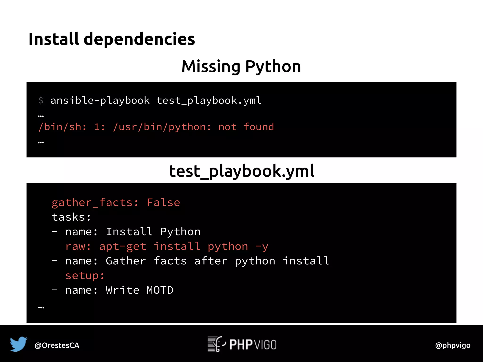 Install dependencies
$ ansible-playbook test_playbook.yml
…
/bin/sh: 1: /usr/bin/python: not found
…
Missing Python
gather_facts: False
tasks:
- name: Install Python
raw: apt-get install python -y
- name: Gather facts after python install
setup:
- name: Write MOTD
…
test_playbook.yml
@OrestesCA @phpvigo
 