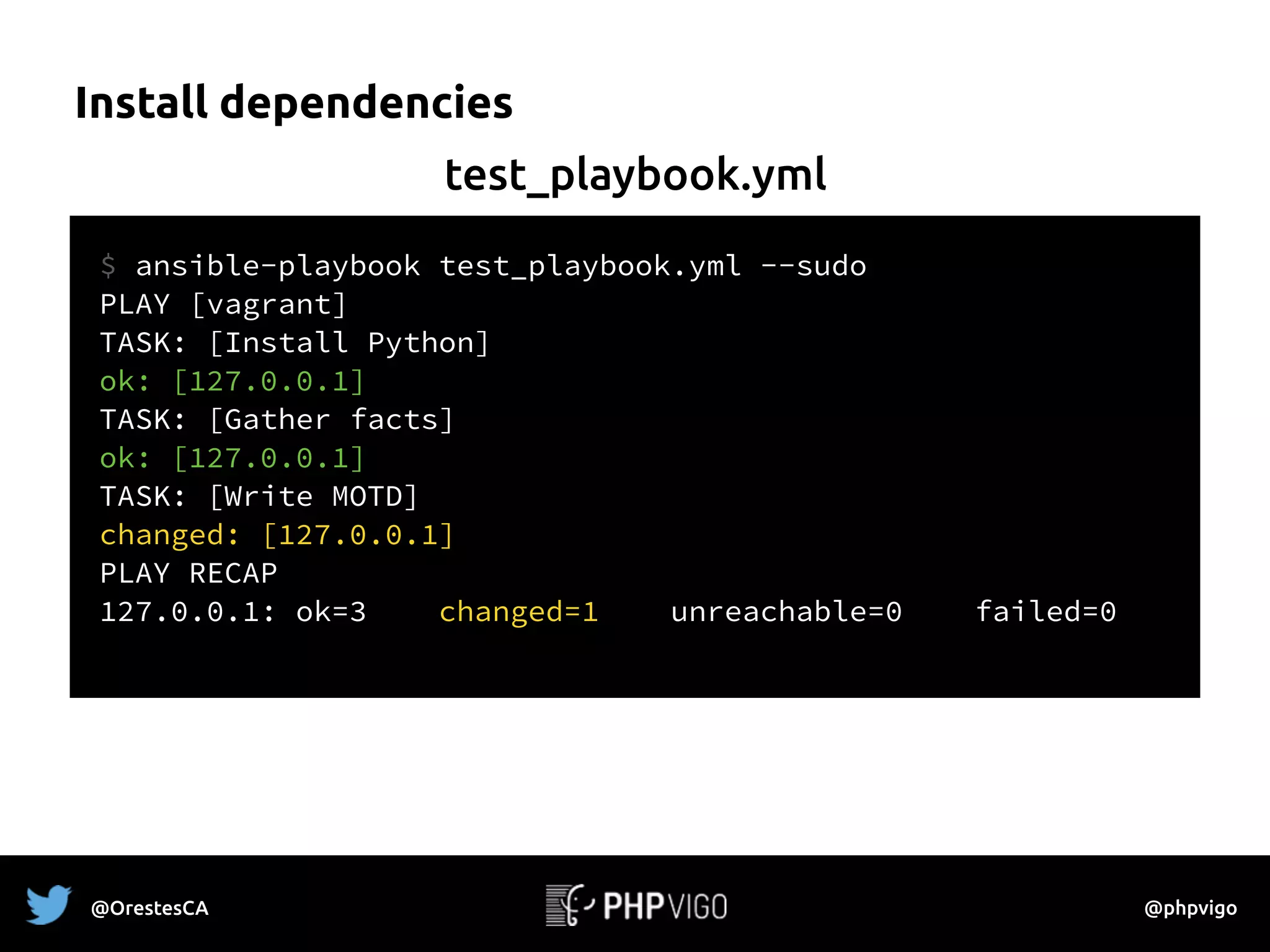 Install dependencies
$ ansible-playbook test_playbook.yml --sudo
PLAY [vagrant] 
TASK: [Install Python] 
ok: [127.0.0.1]
TASK: [Gather facts]
ok: [127.0.0.1]
TASK: [Write MOTD] 
changed: [127.0.0.1]
PLAY RECAP
127.0.0.1: ok=3 changed=1 unreachable=0 failed=0
test_playbook.yml
@OrestesCA @phpvigo
 
