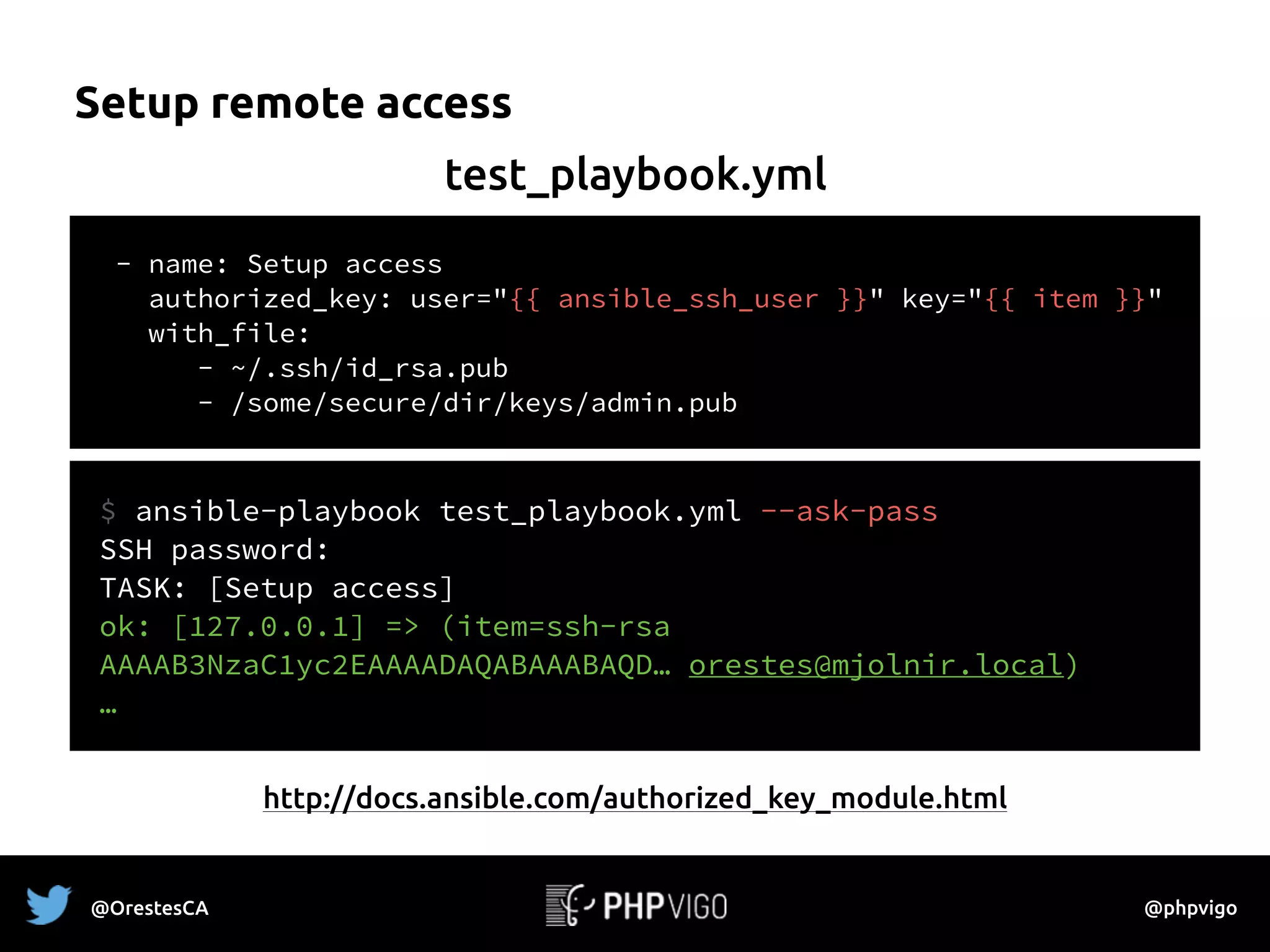 Setup remote access
- name: Setup access
authorized_key: user="{{ ansible_ssh_user }}" key="{{ item }}"
with_file:
- ~/.ssh/id_rsa.pub
- /some/secure/dir/keys/admin.pub
test_playbook.yml
http://docs.ansible.com/authorized_key_module.html
$ ansible-playbook test_playbook.yml --ask-pass
SSH password:
TASK: [Setup access]  
ok: [127.0.0.1] => (item=ssh-rsa
AAAAB3NzaC1yc2EAAAADAQABAAABAQD… orestes@mjolnir.local)
…
@OrestesCA @phpvigo
 