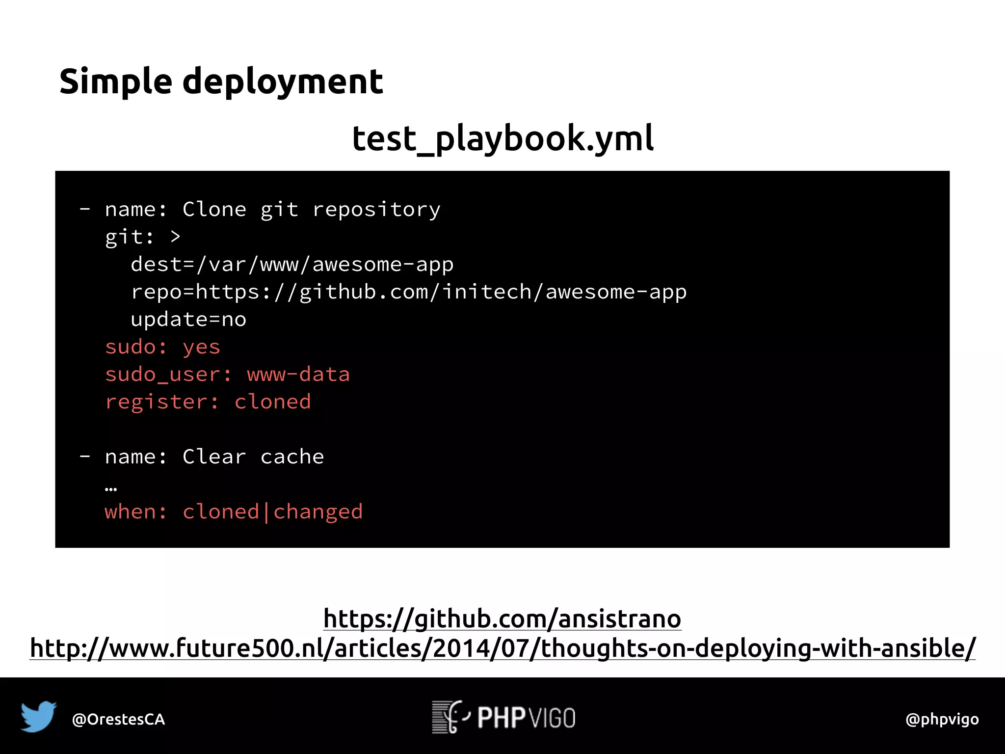 Simple deployment
- name: Clone git repository
git: >
dest=/var/www/awesome-app
repo=https://github.com/initech/awesome-app
update=no
sudo: yes
sudo_user: www-data
register: cloned
- name: Clear cache
…
when: cloned|changed
test_playbook.yml
https://github.com/ansistrano 
http://www.future500.nl/articles/2014/07/thoughts-on-deploying-with-ansible/
@OrestesCA @phpvigo
 