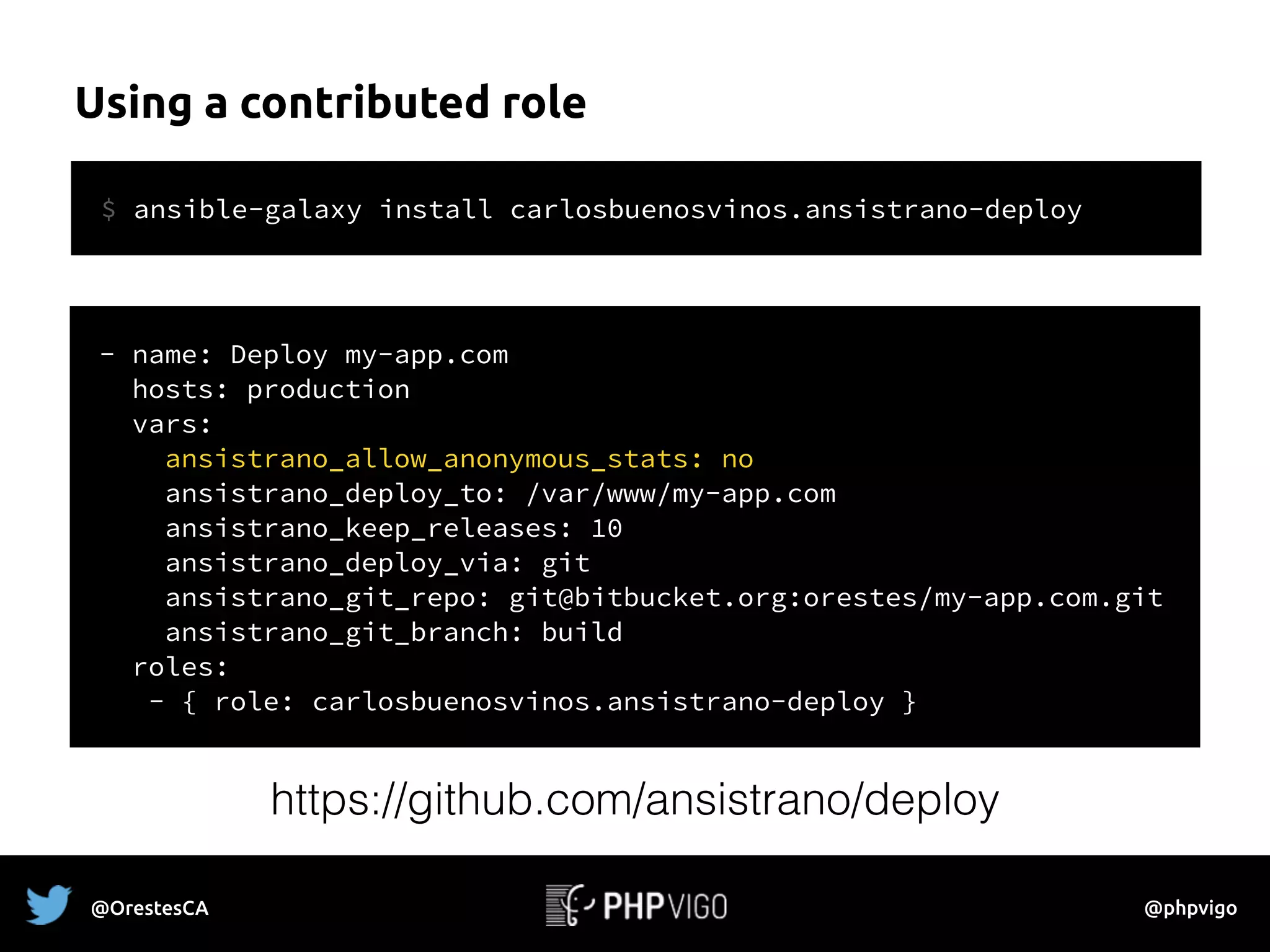 Using a contributed role
@OrestesCA @phpvigo
- name: Deploy my-app.com
hosts: production
vars:
ansistrano_allow_anonymous_stats: no
ansistrano_deploy_to: /var/www/my-app.com
ansistrano_keep_releases: 10
ansistrano_deploy_via: git
ansistrano_git_repo: git@bitbucket.org:orestes/my-app.com.git
ansistrano_git_branch: build
roles:
- { role: carlosbuenosvinos.ansistrano-deploy }
$ ansible-galaxy install carlosbuenosvinos.ansistrano-deploy
https://github.com/ansistrano/deploy
 