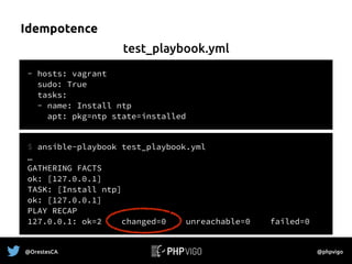 Idempotence
- hosts: vagrant
sudo: True
tasks:
- name: Install ntp
apt: pkg=ntp state=installed
$ ansible-playbook test_playbook.yml
…
GATHERING FACTS
ok: [127.0.0.1]
TASK: [Install ntp] 
ok: [127.0.0.1]
PLAY RECAP
127.0.0.1: ok=2 changed=0 unreachable=0 failed=0
test_playbook.yml
@OrestesCA @phpvigo
 