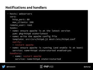 Notifications and handlers
- hosts: webservers
vars:
http_port: 80
max_clients: 200
remote_user: root
tasks:
- name: ensure apache is at the latest version
yum: pkg=httpd state=latest
- name: write the apache config file
template: src=/srv/httpd.j2 dest=/etc/httpd.conf
notify:
- restart apache
- name: ensure apache is running (and enable it at boot)
service: name=httpd state=started enabled=yes
handlers:
- name: restart apache
service: name=httpd state=restarted
@OrestesCA @phpvigo
 