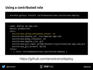 Using a contributed role
@OrestesCA @phpvigo
- name: Deploy my-app.com
hosts: production
vars:
ansistrano_allow_anonymous_stats: no
ansistrano_deploy_to: /var/www/my-app.com
ansistrano_keep_releases: 10
ansistrano_deploy_via: git
ansistrano_git_repo: git@bitbucket.org:orestes/my-app.com.git
ansistrano_git_branch: build
roles:
- { role: carlosbuenosvinos.ansistrano-deploy }
$ ansible-galaxy install carlosbuenosvinos.ansistrano-deploy
https://github.com/ansistrano/deploy
 