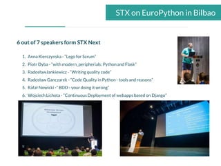 STX on EuroPython in Bilbao
6 out of 7 speakers form STX Next
1. Anna Kierczynska - “Lego for Scrum”
2. Piotr Dyba - “with modern_peripherials: Python and Flask”
3. RadosławJankiewicz - “Writing quality code”
4. Radosław Ganczarek - “Code Quality in Python - tools and reasons”
5. Rafał Nowicki -” BDD - your doing it wrong”
6. Wojciech Lichota - “Continuous Deployment of webapps based on Django”
 