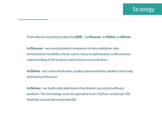 From idea to successful product by DDD – to Discover, to Define, to Deliver
to Discover - we consult product companies on idea validation, idea
enhancement, feasibility check, cost & resource optimization, build common
understanding of the product and its key success indicators
to Define - we create wireframes, product documentation, product story map,
technical architecture
to Deliver - we build collocated teams that delivers successful software
products. The technology areas we specialize in are: Python, JavaScript, iOS
Android, manual and automated QA
Strategy
 