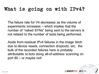 2016#apricot2016
What is going on with IPv4?
The failure rate for V4 decreases as the volume of
experiments increases – which implies that the
number of “naked SYNs” being sent to the servers is
not related to the number of tests being performed.
Aside from residual IPv4 failures in the image fetch
due to device resets, connection dropouts, etc, the
bulk of the recorded failures here is probably
attributable to bots doing all-of-address scanning on
port 80 – or maybe not!
 