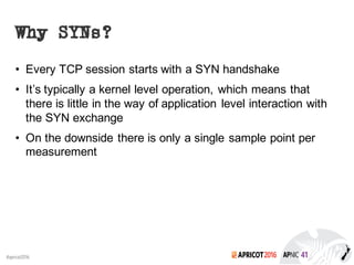 2016#apricot2016
Why SYNs?
• Every TCP session starts with a SYN handshake
• It’s typically a kernel level operation, which means that
there is little in the way of application level interaction with
the SYN exchange
• On the downside there is only a single sample point per
measurement
 