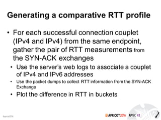 2016#apricot2016
Generating a comparative RTT profile
• For each successful connection couplet
(IPv4 and IPv4) from the same endpoint,
gather the pair of RTT measurements from
the SYN-ACK exchanges
• Use the server’s web logs to associate a couplet
of IPv4 and IPv6 addresses
• Use the packet dumps to collect RTT information from the SYN-ACK
Exchange
• Plot the difference in RTT in buckets
 