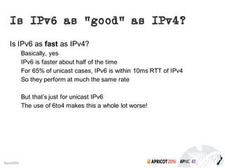2016#apricot2016
Is IPv6 as “good” as IPv4?
Is IPv6 as fast as IPv4?
Basically, yes
IPv6 is faster about half of the time
For 65% of unicast cases, IPv6 is within 10ms RTT of IPv4
So they perform at much the same rate
But that’s just for unicast IPv6
The use of 6to4 makes this a whole lot worse!
 