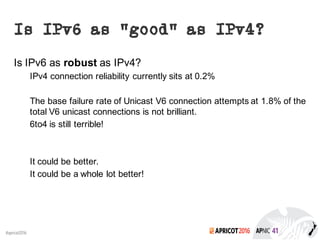 2016#apricot2016
Is IPv6 as “good” as IPv4?
Is IPv6 as robust as IPv4?
IPv4 connection reliability currently sits at 0.2%
The base failure rate of Unicast V6 connection attempts at 1.8% of the
total V6 unicast connections is not brilliant.
6to4 is still terrible!
It could be better.
It could be a whole lot better!
 
