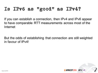 2016#apricot2016
Is IPv6 as “good” as IPv4?
If you can establish a connection, then IPv4 and IPv6 appear
to have comparable RTT measurements across most of the
Internet
But the odds of establishing that connection are still weighted
in favour of IPv4!
 