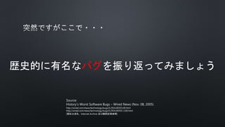 歴史的に有名なバグを振り返ってみましょう
Source:
History’s Worst Software Bugs – Wired News (Nov. 08, 2005)
http://wired.com/news/technology/bugs/0,2924,69355,00.html
http://wired.com/news/technology/bugs/0,2924,69355-2,00.html
(現在は消失、Internet Archive 及び翻訳記事参照)
 