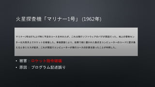• ロケット指令破壊
•
マリナー1号は打ち上げ時に予定のコースを外れたが、これは飛行ソフトウェアのバグが原因だった。地上の管制セン
ターは大西洋上でロケットを破壊した。事後調査により、鉛筆で紙に書かれた数式をコンピューターのコードに置き換
えるときにミスが起き、これが原因でコンピューターが飛行コースの計算を誤ったことが判明した。
 