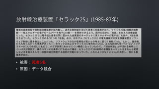 • 死者5名
•
複数の医療施設で放射線治療装置が誤作動し、過大な放射線を浴びた患者に死傷者が出た。セラック25は2種類の放射
線――低エネルギーの電子ビーム(ベータ粒子)とX線――を照射できるよう、既存の設計に「改良」を加えた治療装置
だった。セラック25では電子銃と患者の間に置かれた金属製のターゲットに高エネルギーの電子を打ち込み、X線を発
生させていた。セラック25のもう1つの「改良」点は、旧モデル『セラック20』の電気機械式の安全保護装置をソフト
ウェア制御に置き換えたことだった。ソフトウェアの方が信頼性が高いとの考えに基づく判断だった。しかし、技術者
たちも知らなかった事実があった――セラック20およびセラック25に使われたOSは、正式な訓練も受けていないプログ
ラマーが1人で作成したもので、バグが非常にわかりにくい構成になっていたのだ。「競合状態」と呼ばれる判明しに
くいバグが原因で、操作コマンドを素早く打ち込んだ場合、セラック25ではX線用の金属製ターゲットをきちんと配置
しないまま高エネルギーの放射線を照射する設定が可能になっていた。これにより少なくとも5人が死亡し、他にも重
傷者が出た。
 