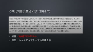 • 約4億7500万ドル
•
米インテル社が大々的に売り出したPentiumチップが、特定の浮動小数点数の除算で誤りを引き起こした。たとえば、
4195835.0／3145727.0を計算させると、正しい答えの1.33382ではなく1.33374となる。0.006％の違いだ。実際にこの問
題の影響を受けるユーザーはごくわずかだったが、ユーザーへの対応から、同社にとって悪夢のような事態につながっ
た。概算で300万～500万個の欠陥チップが流通していた状況で、インテル社は当初、高精度のチップが必要だと証明で
きる顧客のみをPentiumチップの交換対象とした。しかし、最終的にインテル社は態度を改め、不満を訴えるすべての
ユーザーのチップ交換に応じた。この欠陥は結局、インテル社に約4億7500万ドルの損害を与えた。
 