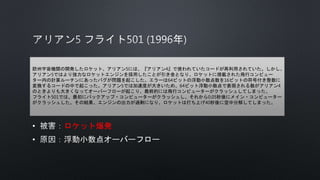 • ロケット爆発
•
欧州宇宙機関の開発したロケット、アリアン5には、『アリアン4』で使われていたコードが再利用されていた。しかし、
アリアン5ではより強力なロケットエンジンを採用したことが引き金となり、ロケットに搭載された飛行コンピュー
ター内の計算ルーチンにあったバグが問題を起こした。エラーは64ビットの浮動小数点数を16ビットの符号付き整数に
変換するコードの中で起こった。アリアン5では加速度が大きいため、64ビット浮動小数点で表現される数がアリアン4
のときよりも大きくなってオーバーフローが起こり、最終的には飛行コンピューターがクラッシュしてしまった。
フライト501では、最初にバックアップ・コンピューターがクラッシュし、それから0.05秒後にメイン・コンピューター
がクラッシュした。その結果、エンジンの出力が過剰になり、ロケットは打ち上げ40秒後に空中分解してしまった。
 
