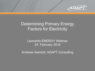 Determining Primary Energy
Factors for Electricity
Leonardo ENERGY Webinar
24. February 2016
Andreas Aamodt, ADAPT Consulting
 