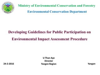 Ministry of Environmental Conservation and Forestry
Environmental Conservation Department
Developing Guidelines for Public Participation on
Environmental Impact Assessment Procedure
24-2-2016 Yangon
U Than Aye
Director
Yangon Region
 