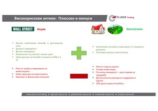 Високорискови активи: Плюсове и минуси
Акции Имоти/земя
 Високи капиталови печалби в дългосрочен
план
 Доход от дивиденти
 Висока ликвидност
 Възможност за участие с малки суми
 Няма данъци за печалба от акции на БФБ и в
ЕС
 Риск от загуба и намаляване на
инвестицията
 Няма гаранция за инвестицията
 Изискват се финансови познания
 Капиталови печалби в зависимост от пазарното
развитие
 Регулярен доход от рента/наем
 Риск от спад на цената
 Голяма инвестиция
 По-ниска ликвидност – дълго време за
продажба
 Допълнителни разходи за поддръжка и
сделки
 10% данък върху печалбата
 