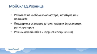 МойСклад.Розница
• Работает на любом компьютере, ноутбуке или
планшете
• Поддержка сканеров штрих-кодов и фискальных
регистраторов
• Режим офлайн (без интернет-соединения)
 