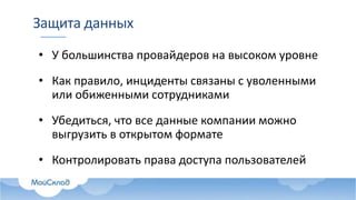 Защита данных
• У большинства провайдеров на высоком уровне
• Как правило, инциденты связаны с уволенными
или обиженными сотрудниками
• Убедиться, что все данные компании можно
выгрузить в открытом формате
• Контролировать права доступа пользователей
 