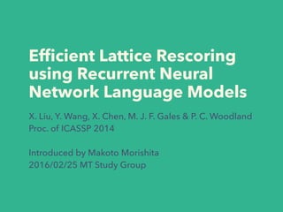 Efﬁcient Lattice Rescoring
using Recurrent Neural
Network Language Models
X. Liu, Y. Wang, X. Chen, M. J. F. Gales & P. C. Woodland
Proc. of ICASSP 2014
Introduced by Makoto Morishita
2016/02/25 MT Study Group
 