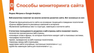 Способы мониторинга сайта
Яндекс Метрика и Google Analytics
Веб-аналитика помогает во многих аспектах развития сайта. Вот основные из них:
•Развитие функциональности сайта на основании тенденций в поведении посетителей
•Оценка эффективности рекламных кампаний в интернете
•Выявление проблемных мест в структуре, навигации и контенте сайта
Статистика посещаемости разделов и веб-страниц сайта позволяет понять:
•количество просмотренных веб-страниц,
•ключевые слова и фразы, по которым посетители находят сайт в поисковых системах,
•географию посетителей,
•время, проведенное на веб-странице посетителем,
•переходы между веб-страницами,
•аудиторию сайта (случайные, постоянные посетители и т. д.)
•удобство навигации сайта для посетителей и т. д. ;
 
