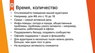 Время, количество
• Отслеживайте поведение вашей аудитории
• Например, для ФБ это с 10 до 18
• Среда – самый активный день
• Инфо-поводы: погода в городе, общественные
проблемы, проблемы узкого сегмента – например,
женщины, работающие в офисе
• Поддерживать беседу, создавать сообщество
• Офлайн поддержка + акции и флешмобы
• Для аудитории в несколько тысяч можно делать
больше, чем один пост в день
• На выходных активность снижается
 