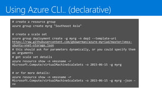 # create a resource group
azure group create myrg "Southeast Asia"
# create a scale set
azure group deployment create -g myrg -n dep2 --template-uri
https://raw.githubusercontent.com/gbowerman/azure-myriad/master/vmss-
ubuntu-vnet-storage.json
# this should ask for parameters dynamically, or you could specify them
as arguments
# get scale set details
azure resource show -n vmssname -r
Microsoft.Compute/virtualMachineScaleSets -o 2015-06-15 -g myrg
# or for more details:
azure resource show –n vmssname –r
Microsoft.Compute/virtualMachineScaleSets –o 2015-06-15 –g myrg –json –
vv
 