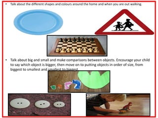 • Talk about the different shapes and colours around the home and when you are out walking.
• Talk about big and small and make comparisons between objects. Encourage your child
to say which object is bigger, then move on to putting objects in order of size, from
biggest to smallest and smallest to biggest.
 