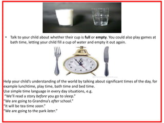 • Talk to your child about whether their cup is full or empty. You could also play games at
bath time, letting your child fill a cup of water and empty it out again.
Help your child’s understanding of the world by talking about significant times of the day, for
example lunchtime, play time, bath time and bed time.
Use simple time language in every day situations, e.g.
“We’ll read a story before you go to sleep.”
“We are going to Grandma’s after school.”
“It will be tea time soon.”
“We are going to the park later.”
 