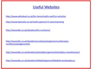 Useful Websites
http://www.oxfordowl.co.uk/for-home/maths-owl/fun-activities
http://www.topmarks.co.uk/maths-games/3-5-years/counting
http://www.bbc.co.uk/cbeebies/the-numtums/
http://www.bbc.co.uk/cbeebies/numberjacks/games/numberjacks-
numberjumpinggenerator
http://www.bbc.co.uk/cbeebies/teletubbies/games/teletubbies-morethanone/
http://www.bbc.co.uk/cbeebies/tikkabilla/games/tikkabilla-tambasabacus
 