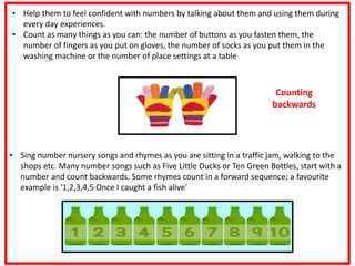 • Help them to feel confident with numbers by talking about them and using them during
every day experiences.
• Count as many things as you can: the number of buttons as you fasten them, the
number of fingers as you put on gloves, the number of socks as you put them in the
washing machine or the number of place settings at a table
• Sing number nursery songs and rhymes as you are sitting in a traffic jam, walking to the
shops etc. Many number songs such as Five Little Ducks or Ten Green Bottles, start with a
number and count backwards. Some rhymes count in a forward sequence; a favourite
example is '1,2,3,4,5 Once I caught a fish alive'
Counting
backwards
 
