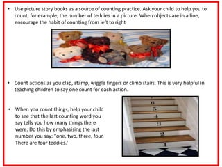 • Use picture story books as a source of counting practice. Ask your child to help you to
count, for example, the number of teddies in a picture. When objects are in a line,
encourage the habit of counting from left to right
• Count actions as you clap, stamp, wiggle fingers or climb stairs. This is very helpful in
teaching children to say one count for each action.
• When you count things, help your child
to see that the last counting word you
say tells you how many things there
were. Do this by emphasising the last
number you say: "one, two, three, four.
There are four teddies.'
 