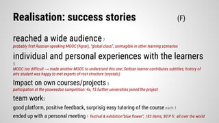 Realisation: success stories (F)
reached a wide audience7
probably first Russian-speaking MOOC (Agrar), “global class”, unimagible in other learning scenarios
individual and personal experiences with the learners
5
MOOC too difficult → made another MOOC to understand this one; Serbian learner contributes subtitles; history of
arts student was happy to met experts of rost structure (crystals)
Impact on own courses/projects3
participation at the yooweedoo competition: 4x, 15 further universities joined the project
team work2
good platform, positive feedback, surprisig easy tutoring of the course each 1
ended up with a personal meeting 1 festival & exhibition“blue flower”, 183 items, 80 P fr. all over the world
 