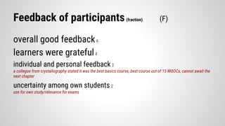Feedback of participants(fraction) (F)
overall good feedback6
learners were grateful4
individual and personal feedback3
a collegue from crystallography stated it was the best basics course, best course out of 15 MOOCs, cannot await the
next chapter
uncertainty among own students2
use for own study/relevance for exams
 
