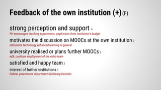 Feedback of the own institution (+)(F)
strong perception and support 4
PH encourages teaching experiments, payd tutors from institution’s budget
motivates the discussion on MOOCs at the own institution 2
stimulates technology enhanced learning in general
university realised or plans further MOOCs2
edX, continue employment of the video team
satisfied and happy team2
interest of further institutions 1
federal government department Schleswig Holstein
 